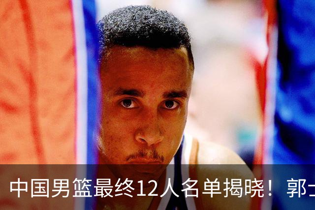中国男篮最终12人名单揭晓！郭士强启用五锋战术，两名球员遗憾落选
