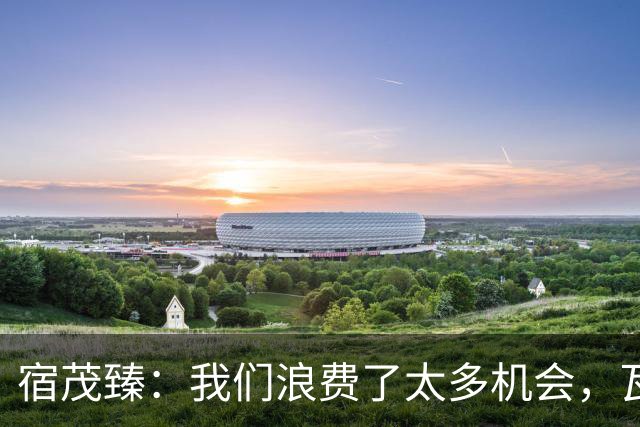 宿茂臻：我们浪费了太多机会，瓦科主动罚点球想尽快“开胡”